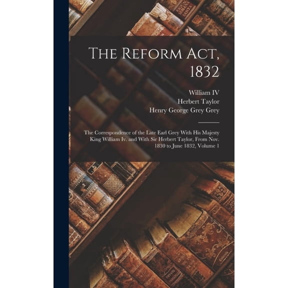 The Reform Act, 1832: The Correspondence of the Late Earl Grey With His Majesty King William Iv. and With Sir Herbert Ta, (Hardcover)