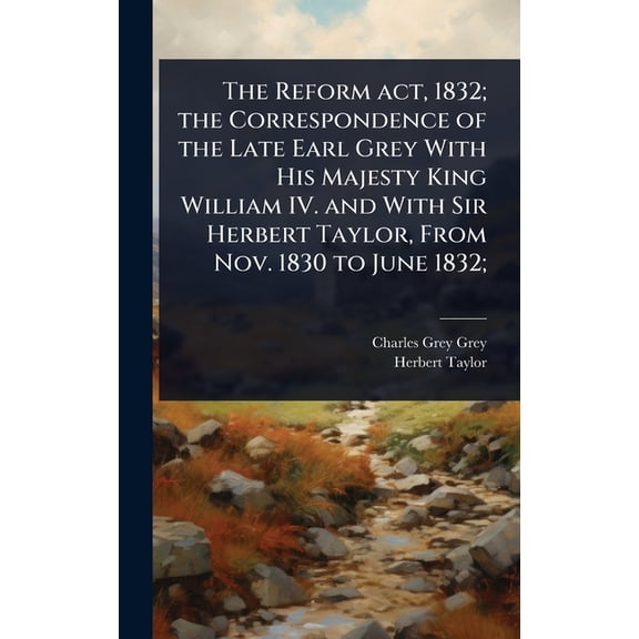 The Reform act, 1832; the Correspondence of the Late Earl Grey With His Majesty King William IV. and With Sir Herbert Ta, (Hardcover)