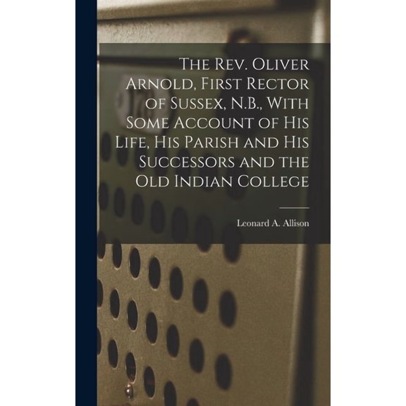 The Rev. Oliver Arnold, First Rector of Sussex, N.B., With Some Account of his Life, his Parish and his Successors and t, (Hardcover)