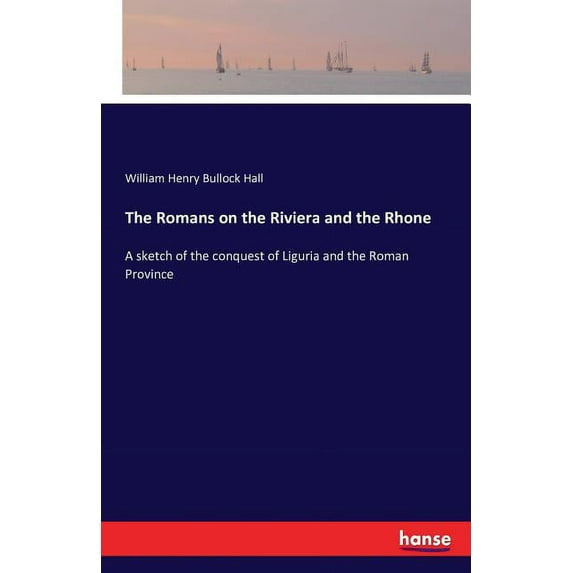 The Romans on the Riviera and the Rhone: A sketch of the conquest of Liguria and the Roman Province, (Paperback)