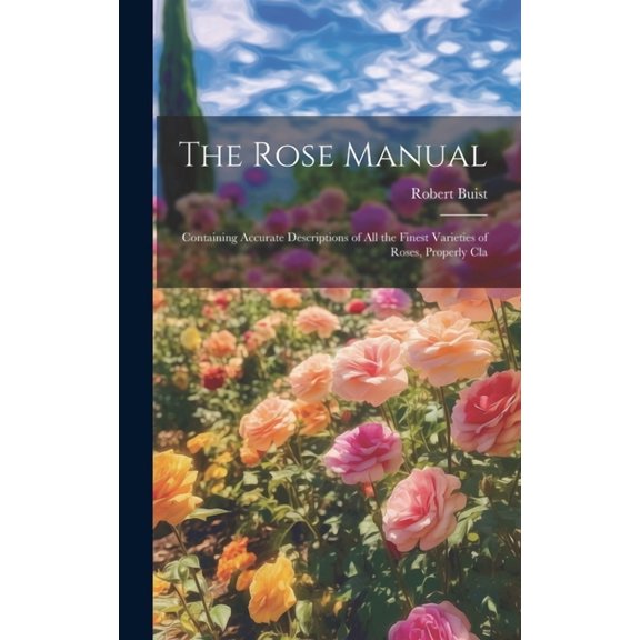 The Rose Manual; Containing Accurate Descriptions of all the Finest Varieties of Roses, Properly Cla (Hardcover)