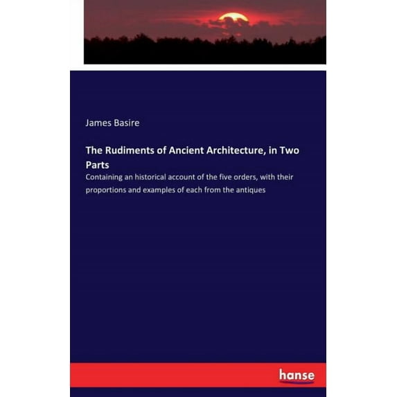 The Rudiments of Ancient Architecture, in Two Parts: Containing an historical account of the five orders, with their pro, (Paperback)