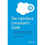 The Salesforce Consultants Guide Tools to Implement or Improve Your Clients Salesforce Solution, Paperback