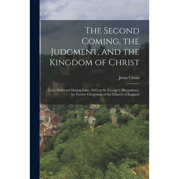 The Second Coming, the Judgment, and the Kingdom of Christ: Lects. Delivered During Lent, 1843, at St. George's, Bloomsb, (Paperback)