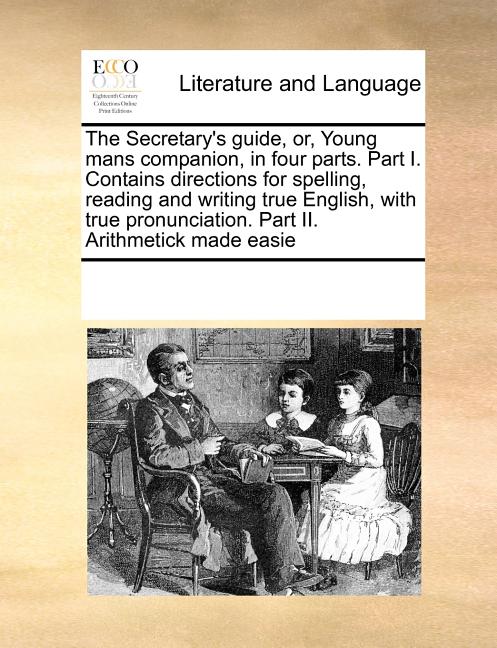 The Secretary's Guide, Or, Young Mans Companion, in Four Parts. Part I. Contains Directions for Spelling, Reading and Writing True English, with True Pronunciation. Part II. Arithmetick Made Easie - image 1 of 1
