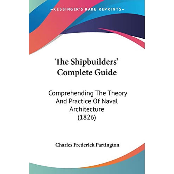 The Shipbuilders Complete Guide: Comprehending The Theory And Practice Of Naval Architecture 1826 Paperback 1437057845 9781437057843 Charles Frederick Partington