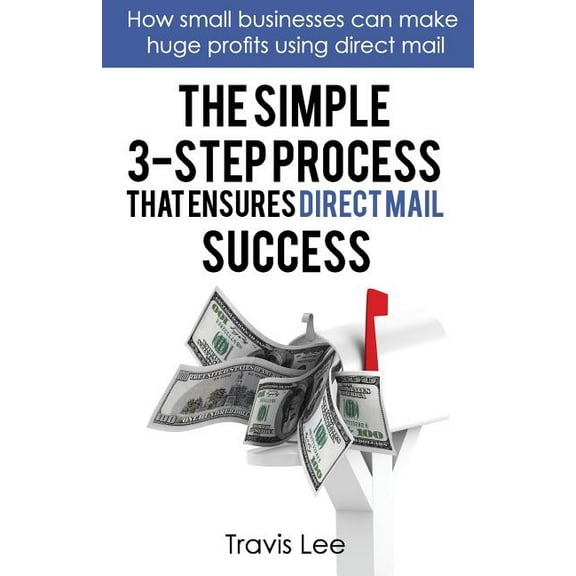 The Simple 3-Step Process That Ensures Direct Mail Success: How Small Businesses Can Make Huge Profits Using Direct Mail