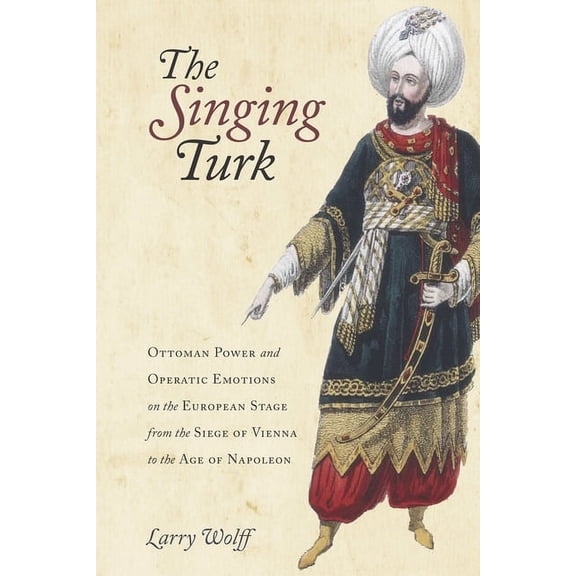 The Singing Turk: Ottoman Power and Operatic Emotions on the European Stage from the Siege of Vienna to the Age of Napol, (Hardcover)