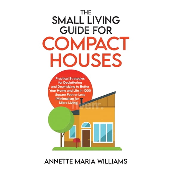 The Small Living Guide for Compact Houses: Practical Strategies for Decluttering and Downsizing to Better Your Home and , (Paperback)