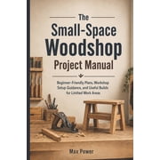 The Small-Space Woodshop Project Manual Beginner-Friendly Plans, Workshop Setup Guidance, and Useful Builds for Limited, Paperback