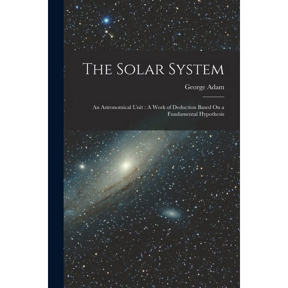 The Solar System: An Astronomical Unit: A Work of Deduction Based On a Fundamental Hypothesis, (Paperback)