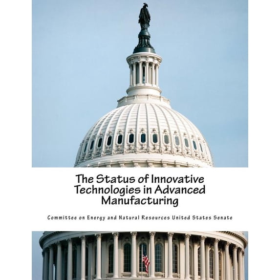 The Status of Innovative Technologies in Advanced Manufacturing Paperback 154289879X 9781542898799 Committee on Energy and Natural Resources United States Senate