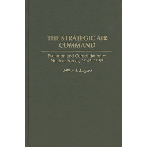 The Strategic Air Command: Evolution and Consolidation of Nuclear Forces, 1945-1955, (Hardcover)