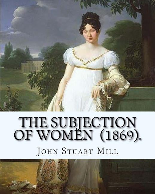 Subjection The Subjection of Women (1869). By: John Stuart Mill: The Subjection of ...