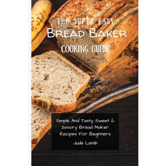 The Super Easy Bread Baker Cooking Guide: Simple And Tasty Sweet & Savory Bread Maker Recipes For Beginners, (Paperback)
