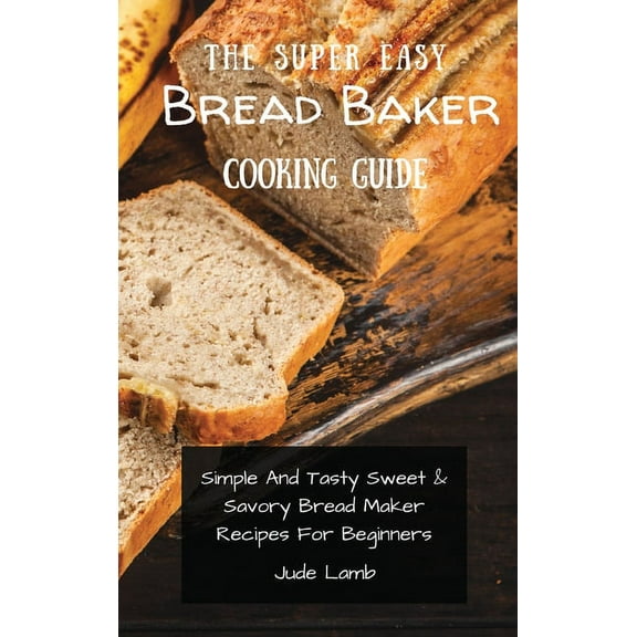 The Super Easy Bread Baker Cooking Guide: Simple And Tasty Sweet & Savory Bread Maker Recipes For Beginners, (Hardcover)