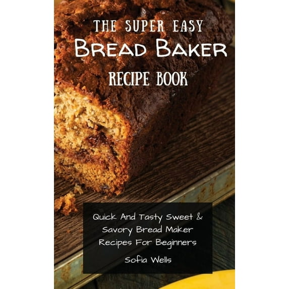 The Super Easy Bread Baker Recipe Book: Quick And Tasty Sweet & Savory Bread Maker Recipes For Beginners, (Hardcover)