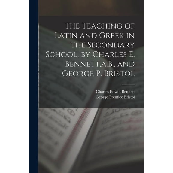 The Teaching of Latin and Greek in the Secondary School, by Charles E. Bennett, a.B., and George P. Bristol, (Paperback)