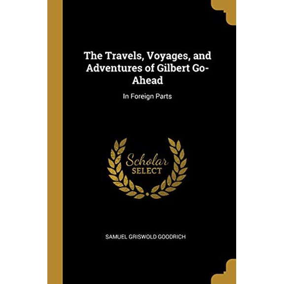 The Travels, Voyages, and Adventures of Gilbert Go-Ahead: In Foreign Parts Paperback 0469472014 9780469472013 Samuel Griswold Goodrich