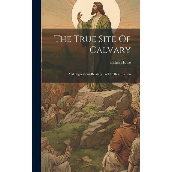 The True Site Of Calvary : And Suggestions Relating To The Resurrection (Hardcover)