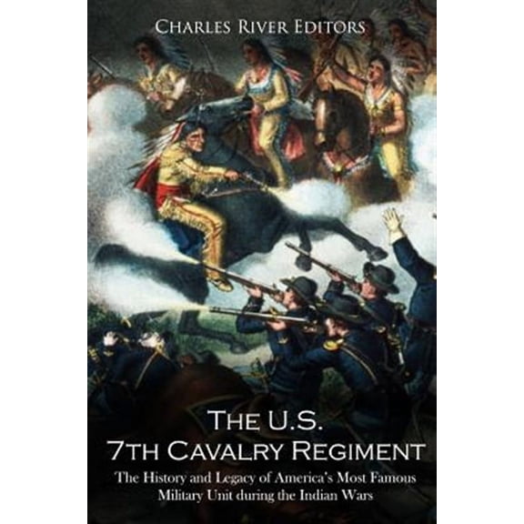 The U.S. 7th Cavalry Regiment: The History and Legacy of America's Most Famous Military Unit During the Indian Wars