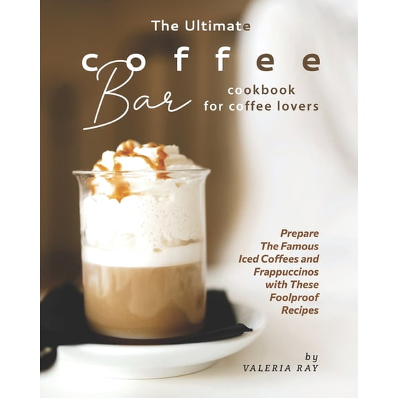 The Ultimate Coffee Bar Cookbook for Coffee Lovers: Prepare The Famous Iced Coffees and Frappuccinos with These Foolproof Recipes