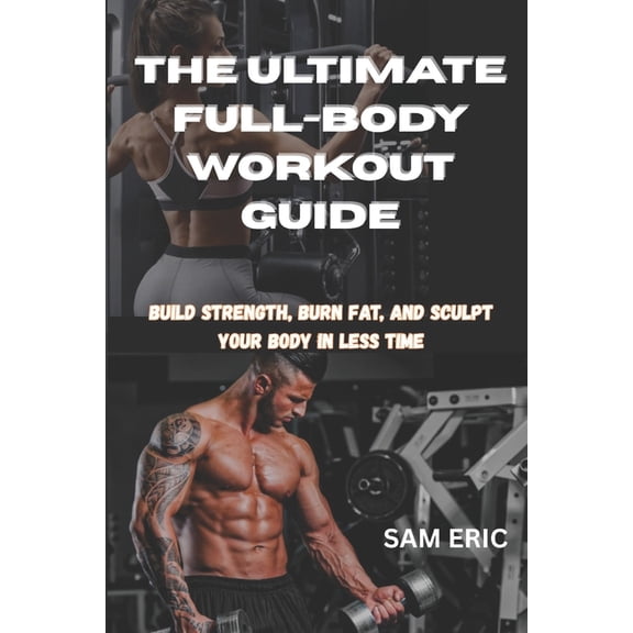 The Ultimate Full-Body Workout Guide: Build Strength, Burn Fat, and Sculpt Your Body in Less Time, (Paperback)
