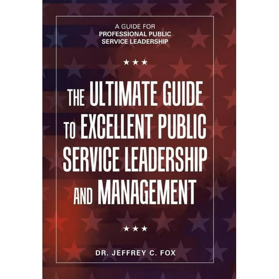 The Ultimate Guide to Excellent Public Service Leadership and Management: A Guide for Professional Public Service Leadership Hardcover 198452562X 9781984525628 Dr. Jeffrey C. Fox