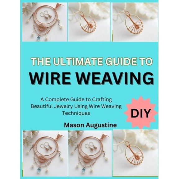 The Ultimate Guide to Wire Weaving: A Complete Guide to Crafting Beautiful Jewelry Using Wire Weaving Techniques, (Paperback)
