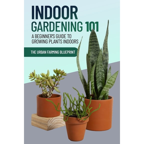 The Urban Farming Blueprint Indoor Gardening 101: A Beginner's Guide to Growing Plants Indoors, Book 1, (Paperback)