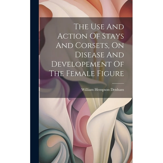 The Use And Action Of Stays And Corsets, On Disease And Developement Of The Female Figure (Hardcover)