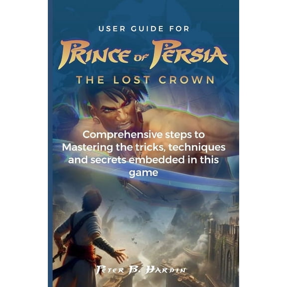 The User Manuals for Optimal Gaming Experience: User Guide for Prince of Persia the Lost Crown: Comprehensive steps to Mastering the tricks, techniques and secrets embedded in this game (Paperback)