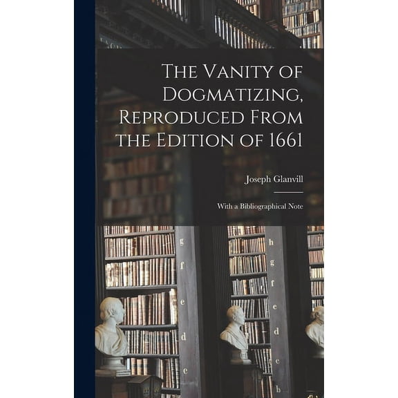The Vanity of Dogmatizing, Reproduced From the Edition of 1661: With a Bibliographical Note, (Hardcover)