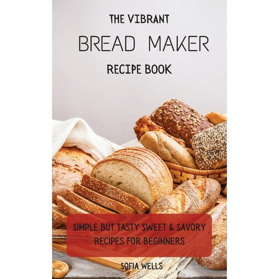The Vibrant Bread Maker Recipe Book: Simple But Tasty Sweet & Savory Recipes For Beginners, (Hardcover)