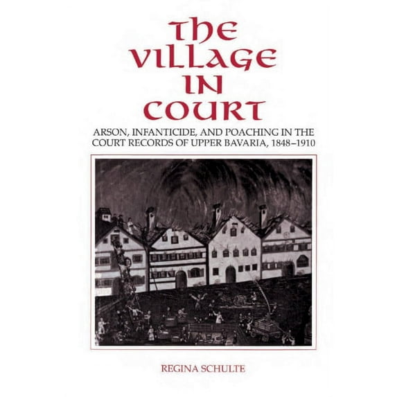 The Village in Court: Arson, Infanticide, and Poaching in the Court Records of Upper Bavaria 1848 1910, (Hardcover)