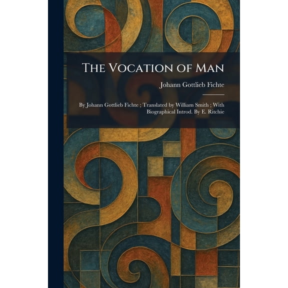 The Vocation of Man: By Johann Gottlieb Fichte; Translated by William Smith; With Biographical Introd. By E. Ritchie, (Paperback)