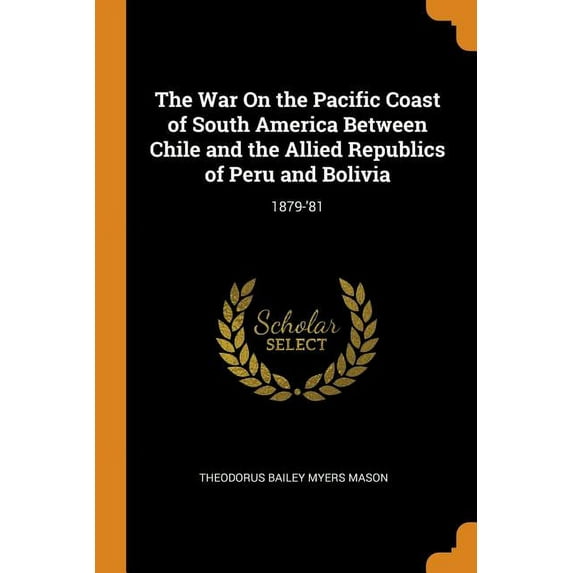 The War on the Pacific Coast of South America Between Chile and the Allied Republics of Peru and Bolivia : 1879-'81 (Paperback)