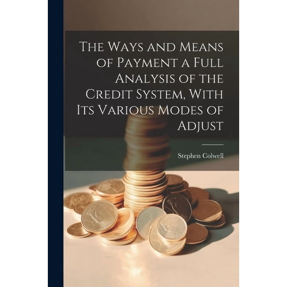 The Ways and Means of Payment a Full Analysis of the Credit System, With its Various Modes of Adjust
