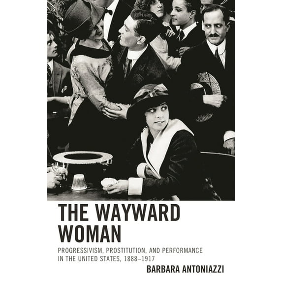 The Wayward Woman : Progressivism, Prostitution, and Performance in the United States, 1888–1917 (Hardcover)