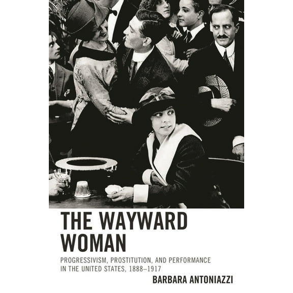 The Wayward Woman : Progressivism, Prostitution, and Performance in the United States, 18881917 (Hardcover)