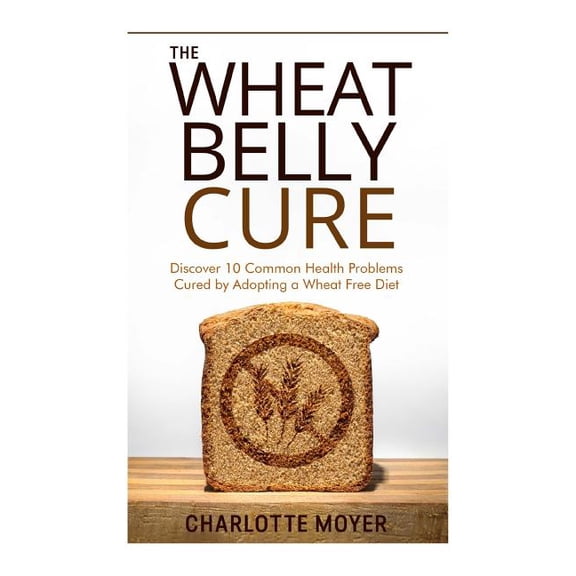 The Wheat Belly Cure : Discover 10 Common Health Problems Cured by Adopting a Wheat Free Diet