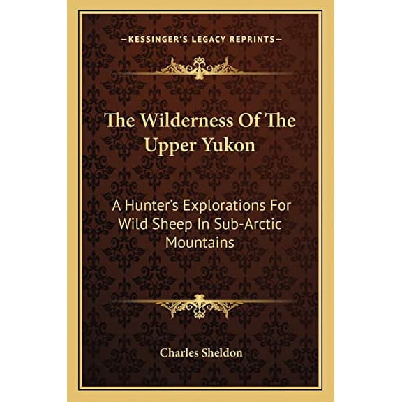 The Wilderness Of The Upper Yukon: A Hunters Explorations For Wild Sheep In Sub-Arctic Mountains  Paperback  1163109282 9781163109281 Charles Sheldon