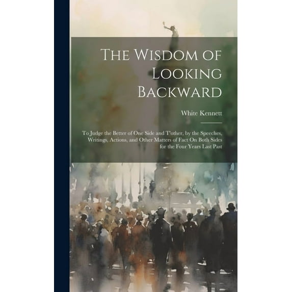 The Wisdom of Looking Backward: To Judge the Better of One Side and T'other, by the Speeches, Writings, Actions, an, (Hardcover)