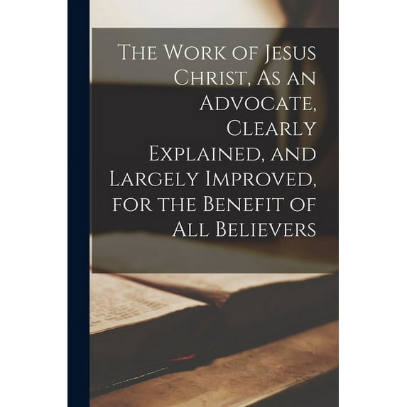 The Work of Jesus Christ, As an Advocate, Clearly Explained, and Largely Improved, for the Benefit of All Believers (Paperback)