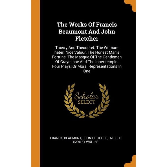 The Works of Francis Beaumont and John Fletcher : Thierry and Theodoret. the Woman-Hater. Nice Valour. the Honest Man's Fortune. The Masque of the Gentlemen of Grays-Inne and the Inner-Temple. Four Plays, or Moral Representations in One (Hardcover)