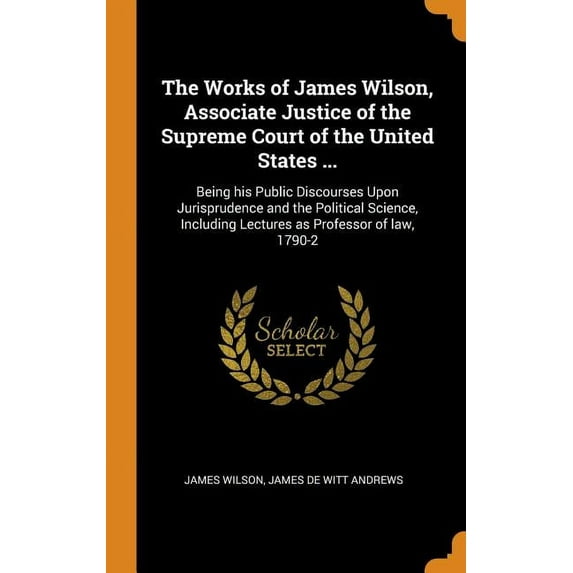 The Works of James Wilson, Associate Justice of the Supreme Court of the United States ... : Being His Public Discourses Upon Jurisprudence and the Political Science, Including Lectures as Professor of Law, 1790-2 (Hardcover)