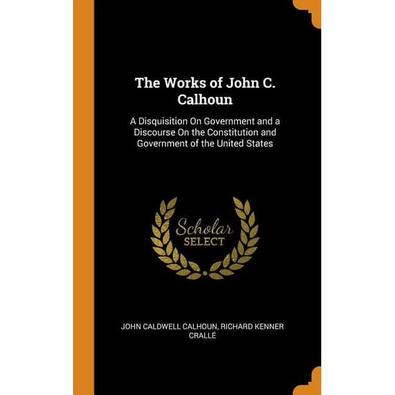 The Works of John C. Calhoun : A Disquisition on Government and a Discourse on the Constitution and Government of the United States (Hardcover)