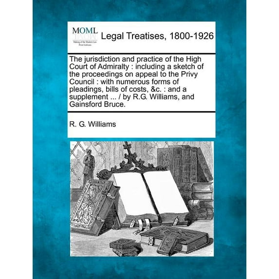 The jurisdiction and practice of the High Court of Admiralty : including a sketch of the proceedings on appeal to the Privy Council: with numerous forms of pleadings, bills of costs, &c.: and a supplement ... / by R.G. Williams, and Gainsford Bruce. (Paperback)