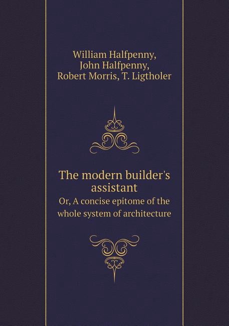 The Modern Builder's Assistant Or, a Concise Epitome of the Whole ...