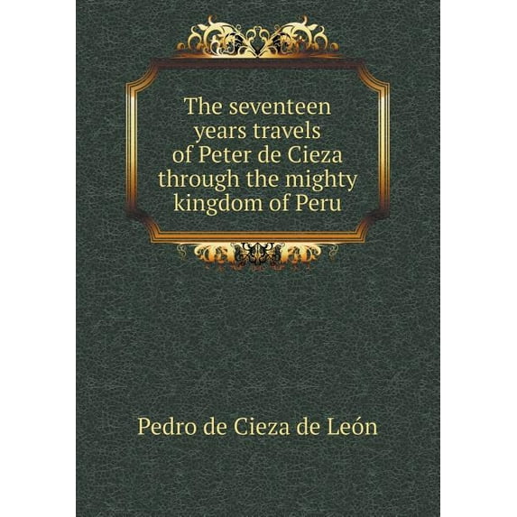The seventeen years travels of Peter de Cieza through the mighty kingdom of Peru (Paperback)